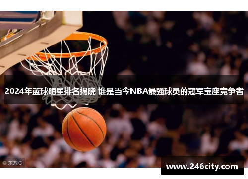 2024年篮球明星排名揭晓 谁是当今NBA最强球员的冠军宝座竞争者